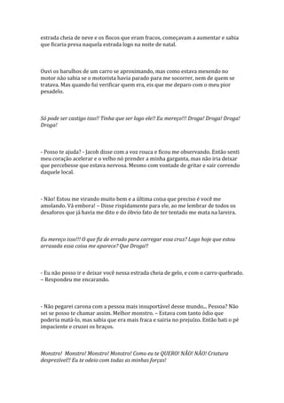 estrada cheia de neve e os flocos que eram fracos, começavam a aumentar e sabia
que ficaria presa naquela estrada logo na noite de natal.



Ouvi os barulhos de um carro se aproximando, mas como estava mexendo no
motor não sabia se o motorista havia parado para me socorrer, nem de quem se
tratava. Mas quando fui verificar quem era, eis que me deparo com o meu pior
pesadelo.



Só pode ser castigo isso!! Tinha que ser logo ele!! Eu mereço!!! Droga! Droga! Droga!
Droga!



- Posso te ajuda? - Jacob disse com a voz rouca e ficou me observando. Então senti
meu coração acelerar e o velho nó prender a minha garganta, mas não iria deixar
que percebesse que estava nervosa. Mesmo com vontade de gritar e sair correndo
daquele local.



- Não! Estou me virando muito bem e a última coisa que preciso é você me
amolando. Vá embora! – Disse rispidamente para ele, ao me lembrar de todos os
desaforos que já havia me dito e do óbvio fato de ter tentado me mata na lareira.



Eu mereço isso!!! O que fiz de errado para carregar essa cruz? Logo hoje que estou
arrasada essa coisa me aparece? Que Droga!!



- Eu não posso ir e deixar você nessa estrada cheia de gelo, e com o carro quebrado.
– Respondeu me encarando.



- Não pegarei carona com a pessoa mais insuportável desse mundo... Pessoa? Não
sei se posso te chamar assim. Melhor monstro. – Estava com tanto ódio que
poderia matá-lo, mas sabia que era mais fraca e sairia no prejuízo. Então bati o pé
impaciente e cruzei os braços.



Monstro! Monstro! Monstro! Monstro! Como eu te QUERO! NÃO! NÃO! Criatura
desprezível!! Eu te odeio com todas as minhas forças!
 