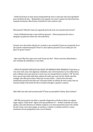 - Então ficaremos os dois nessa tempestade de neve e acho que não será agradável
para nenhum de nós. – Respondeu com aquela voz rouca e quase me desconsertou
naquele momento. Mas ficaria irredutível e não cederia a ele.



Nem pensar!! Não fico mais um segundo perto de você, seu monstro horroroso!!

- Você é definitivamente o meu inferno pessoal. – Estava possessa de raiva e
despejei as palavras sobre ele com toda fúria.



O maior erro da minha vida foi ter cruzado o seu caminho!! Como me arrependo de se
ido aquela confraternização!! Você é o meu inferno pessoal!! E eu te odeio por me
fazer te querer tanto!!



- Que seja!! Mas fico aqui com você! O que me diz? - Disse com tom debochado e
tive vontade de esbofetear a cara dele.



- CÉUS! EU JOGUEI CHICLETA NA CRUZ!! EU MEREÇO ISSO! MEREÇO! Tudo bem eu
vou com você, mas com algumas condições, não conversaremos ou nos olharemos,
pois a última coisa que preciso é ouvir sua voz insuport|vel a encher a “M” do meu
saco, que já não anda nada bem, depois de tudo que você me fez. Então não fala
comigo, não olha para mim e finja que eu não existo. – Estava fora de mim,
totalmente possessa de ódio que consumia todas as células de meu corpo, mas ao
mesmo tempo com medo do meu coração entregar o quanto o amava.



Não! Não! Isso não está acontecendo!! É mais um pesadelo!! Calma, Ness! Calma!!



- OK! Não precisamos nos falar e quando chegarmos a Forks te deixo em algum
lugar seguro. Tudo bem? Agora será que podemos ir? – Acabei cedendo aos seus
apelos, mas não deixaria as minhas compras e os meus presentes para trás. Então
fui até o meu carro para pegar as sacolas, o celular e a minha carteira e nesse
momento ele me perguntou com a voz irritante.
 