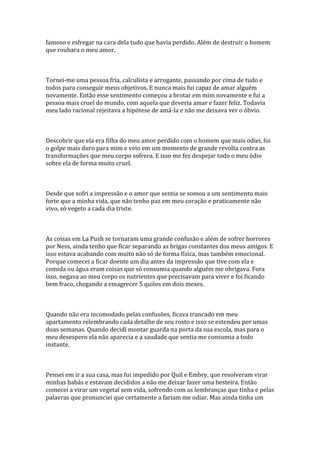 famoso e esfregar na cara dela tudo que havia perdido. Além de destruir o homem
que roubara o meu amor.



Tornei-me uma pessoa fria, calculista e arrogante, passando por cima de tudo e
todos para conseguir meus objetivos. E nunca mais fui capaz de amar alguém
novamente. Então esse sentimento começou a brotar em mim novamente e fui a
pessoa mais cruel do mundo, com aquela que deveria amar e fazer feliz. Todavia
meu lado racional rejeitava a hipótese de amá-la e não me deixava ver o óbvio.



Descobrir que ela era filha do meu amor perdido com o homem que mais odiei, foi
o golpe mais duro para mim e veio em um momento de grande revolta contra as
transformações que meu corpo sofrera. E isso me fez despejar todo o meu ódio
sobre ela de forma muito cruel.



Desde que sofri a impressão e o amor que sentia se somou a um sentimento mais
forte que a minha vida, que não tenho paz em meu coração e praticamente não
vivo, só vegeto a cada dia triste.



As coisas em La Push se tornaram uma grande confusão e além de sofrer horrores
por Ness, ainda tenho que ficar separando as brigas constantes dos meus amigos. E
isso estava acabando com muito não só de forma física, mas também emocional.
Porque comecei a ficar doente um dia antes da impressão que tive com ela e
comida ou água eram coisas que só consumia quando alguém me obrigava. Fora
isso, negava ao meu corpo os nutrientes que precisavam para viver e foi ficando
bem fraco, chegando a emagrecer 5 quilos em dois meses.



Quando não era incomodado pelas confusões, ficava trancado em meu
apartamento relembrando cada detalhe de seu rosto e isso se estendeu por umas
duas semanas. Quando decidi montar guarda na porta da sua escola, mas para o
meu desespero ela não aparecia e a saudade que sentia me consumia a todo
instante.



Pensei em ir a sua casa, mas fui impedido por Quil e Embry, que resolveram virar
minhas babás e estavam decididos a não me deixar fazer uma besteira. Então
comecei a virar um vegetal sem vida, sofrendo com as lembranças que tinha e pelas
palavras que pronunciei que certamente a fariam me odiar. Mas ainda tinha um
 