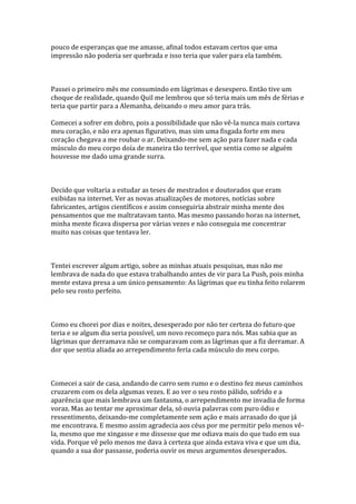 pouco de esperanças que me amasse, afinal todos estavam certos que uma
impressão não poderia ser quebrada e isso teria que valer para ela também.



Passei o primeiro mês me consumindo em lágrimas e desespero. Então tive um
choque de realidade, quando Quil me lembrou que só teria mais um mês de férias e
teria que partir para a Alemanha, deixando o meu amor para trás.

Comecei a sofrer em dobro, pois a possibilidade que não vê-la nunca mais cortava
meu coração, e não era apenas figurativo, mas sim uma fisgada forte em meu
coração chegava a me roubar o ar. Deixando-me sem ação para fazer nada e cada
músculo do meu corpo doía de maneira tão terrível, que sentia como se alguém
houvesse me dado uma grande surra.



Decido que voltaria a estudar as teses de mestrados e doutorados que eram
exibidas na internet. Ver as novas atualizações de motores, notícias sobre
fabricantes, artigos científicos e assim conseguiria abstrair minha mente dos
pensamentos que me maltratavam tanto. Mas mesmo passando horas na internet,
minha mente ficava dispersa por várias vezes e não conseguia me concentrar
muito nas coisas que tentava ler.



Tentei escrever algum artigo, sobre as minhas atuais pesquisas, mas não me
lembrava de nada do que estava trabalhando antes de vir para La Push, pois minha
mente estava presa a um único pensamento: As lágrimas que eu tinha feito rolarem
pelo seu rosto perfeito.



Como eu chorei por dias e noites, desesperado por não ter certeza do futuro que
teria e se algum dia seria possível, um novo recomeço para nós. Mas sabia que as
lágrimas que derramava não se comparavam com as lágrimas que a fiz derramar. A
dor que sentia aliada ao arrependimento feria cada músculo do meu corpo.



Comecei a sair de casa, andando de carro sem rumo e o destino fez meus caminhos
cruzarem com os dela algumas vezes. E ao ver o seu rosto pálido, sofrido e a
aparência que mais lembrava um fantasma, o arrependimento me invadia de forma
voraz. Mas ao tentar me aproximar dela, só ouvia palavras com puro ódio e
ressentimento, deixando-me completamente sem ação e mais arrasado do que já
me encontrava. E mesmo assim agradecia aos céus por me permitir pelo menos vê-
la, mesmo que me xingasse e me dissesse que me odiava mais do que tudo em sua
vida. Porque vê pelo menos me dava à certeza que ainda estava viva e que um dia,
quando a sua dor passasse, poderia ouvir os meus argumentos desesperados.
 