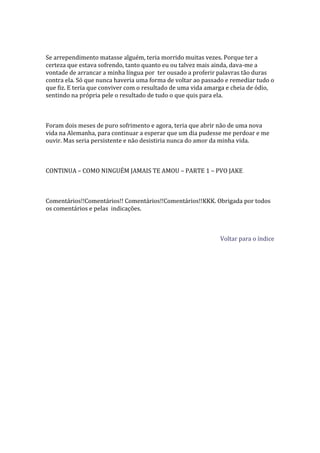 Se arrependimento matasse alguém, teria morrido muitas vezes. Porque ter a
certeza que estava sofrendo, tanto quanto eu ou talvez mais ainda, dava-me a
vontade de arrancar a minha língua por ter ousado a proferir palavras tão duras
contra ela. Só que nunca haveria uma forma de voltar ao passado e remediar tudo o
que fiz. E teria que conviver com o resultado de uma vida amarga e cheia de ódio,
sentindo na própria pele o resultado de tudo o que quis para ela.



Foram dois meses de puro sofrimento e agora, teria que abrir não de uma nova
vida na Alemanha, para continuar a esperar que um dia pudesse me perdoar e me
ouvir. Mas seria persistente e não desistiria nunca do amor da minha vida.



CONTINUA – COMO NINGUÉM JAMAIS TE AMOU – PARTE 1 – PVO JAKE



Comentários!!Comentários!! Comentários!!Comentários!!KKK. Obrigada por todos
os comentários e pelas indicações.



                                                             Voltar para o índice
 
