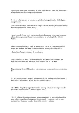 Agradeço as mensagens e o carinho de todas vocês durante esses dias, bem como a
compreensão por esperar a postagem do cap.



7 – Se eu voltar a escrever, gostaria da opinião sobre a próxima fic. Então digam o
que preferem:

- uma trama de terror, com fantasmas, sangue e muitas mortes (inclusive os nossos
boninhos gostosinhos, exceto Jake!!);



- uma trama de época, inspirada em um clássico do cinema, onde os personagens
não serão vampiros ou lobos e viveram na época da colonização dos Estados
Unidos.



- Um romance adolescente, onde os personagens não serão lobo e vampira. Mas
nosso Jake será um bad boy e Ness uma mocinha romântica e muito pobre.

- Outro JakexNess, continuação do amanhecer.



- uma novelinha de amor e ódio, onde o nosso Jake irá se casar com Ness por
interesse e motivado por vingança (nome provisório A HERDEIRA) .



Digam o que preferem!!! Se voltar a escrever, usarei um desses temas para a minha
fic.



9 – BETH obrigada pela sua indicação a minha fic!!! A minha novelinha já possui 5
indicações e acho que até o final, baterá A mentira que teve 7.



10 – MARCI obrigada pela paciência em ler esse cap várias vezes. Sei que é chato,
mas todas as vezes que o lia alterava alguma coisa.



11 – Eu coloquei 3 músicas para esse para esse cap, pois foi muito difícil escolher
uma música para o Jake. O que posso dizer é que ele é complexo e sofreu uma
metamorfose durante a fic,então ficou difícil escolher a música.
 