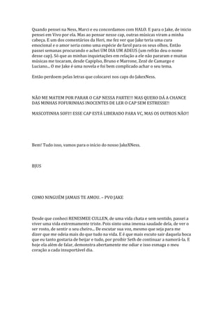 Quando pensei na Ness, Marci e eu concordamos com HALO. E para o Jake, de inicio
pensei em Vivo por ela. Mas ao pensar nesse cap, outras músicas viram a minha
cabeça. E um dos comentários da Heri, me fez ver que Jake teria uma cura
emocional e o amor seria como uma espécie de farol para os seus olhos. Então
passei semanas procurando e achei UM DIA UM ADEUS (um refrão deu o nome
desse cap). Só que as minhas inquietações em relação a ele não pararam e muitas
músicas me tocaram, desde Capiplso, Bruno e Marrone, Zezé de Camargo e
Luciano... O me Jake é uma novela e foi bem complicado achar o seu tema.

Então perdoem pelas letras que colocarei nos caps do JakexNess.



NÃO ME MATEM POR PARAR O CAP NESSA PARTE!!! MAS QUERO DÁ A CHANCE
DAS MINHAS FOFURINHAS INOCENTES DE LER O CAP SEM ESTRESSE!!

MASCOTINHA SOFI!! ESSE CAP ESTÁ LIBERADO PARA VC, MAS OS OUTROS NÃO!!




Bem! Tudo isso, vamos para o início do nosso JakeXNess.



BJUS




COMO NINGUÉM JAMAIS TE AMOU. – PVO JAKE



Desde que conheci RENESMEE CULLEN, de uma vida chata e sem sentido, passei a
viver uma vida extremamente triste. Pois sinto uma imensa saudade dela, de ver o
ser rosto, de sentir o seu cheiro... De escutar sua voz, mesmo que seja para me
dizer que me odeia mais do que tudo na vida. E é que mais escuto sair daquela boca
que eu tanto gostaria de beijar e tudo, por proibir Seth de continuar a namorá-la. E
hoje ela além de falar, demonstra abertamente me odiar e isso esmaga o meu
coração a cada insuportável dia.
 