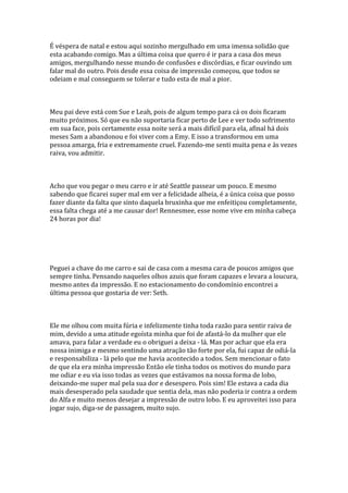É véspera de natal e estou aqui sozinho mergulhado em uma imensa solidão que
esta acabando comigo. Mas a última coisa que quero é ir para a casa dos meus
amigos, mergulhando nesse mundo de confusões e discórdias, e ficar ouvindo um
falar mal do outro. Pois desde essa coisa de impressão começou, que todos se
odeiam e mal conseguem se tolerar e tudo esta de mal a pior.



Meu pai deve está com Sue e Leah, pois de algum tempo para cá os dois ficaram
muito próximos. Só que eu não suportaria ficar perto de Lee e ver todo sofrimento
em sua face, pois certamente essa noite será a mais difícil para ela, afinal há dois
meses Sam a abandonou e foi viver com a Emy. E isso a transformou em uma
pessoa amarga, fria e extremamente cruel. Fazendo-me senti muita pena e às vezes
raiva, vou admitir.



Acho que vou pegar o meu carro e ir até Seattle passear um pouco. E mesmo
sabendo que ficarei super mal em ver a felicidade alheia, é a única coisa que posso
fazer diante da falta que sinto daquela bruxinha que me enfeitiçou completamente,
essa falta chega até a me causar dor! Rennesmee, esse nome vive em minha cabeça
24 horas por dia!




Peguei a chave do me carro e sai de casa com a mesma cara de poucos amigos que
sempre tinha. Pensando naqueles olhos azuis que foram capazes e levara a loucura,
mesmo antes da impressão. E no estacionamento do condomínio encontrei a
última pessoa que gostaria de ver: Seth.



Ele me olhou com muita fúria e infelizmente tinha toda razão para sentir raiva de
mim, devido a uma atitude egoísta minha que foi de afastá-lo da mulher que ele
amava, para falar a verdade eu o obriguei a deixa - lá. Mas por achar que ela era
nossa inimiga e mesmo sentindo uma atração tão forte por ela, fui capaz de odiá-la
e responsabiliza - lá pelo que me havia acontecido a todos. Sem mencionar o fato
de que ela era minha impressão Então ele tinha todos os motivos do mundo para
me odiar e eu via isso todas as vezes que estávamos na nossa forma de lobo,
deixando-me super mal pela sua dor e desespero. Pois sim! Ele estava a cada dia
mais desesperado pela saudade que sentia dela, mas não poderia ir contra a ordem
do Alfa e muito menos desejar a impressão de outro lobo. E eu aproveitei isso para
jogar sujo, diga-se de passagem, muito sujo.
 