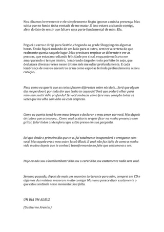 Nos olhamos brevemente e ele simplesmente fingiu ignorar a minha presença. Mas
sabia que no fundo tinha vontade de me matar. E isso estava acabando comigo,
além do fato de sentir que faltava uma parte fundamental de mim: Ela.



Peguei o carro e dirigi para Seattle, chegando ao grade Shopping em algumas
horas. Então fiquei andando de um lado para o outro, sem ter a certeza do que
realmente queria naquele lugar. Mas precisava respirar ar diferente e ver as
pessoas, que estavam radiando felicidade por sinal, enquanto eu ficava me
amargurando o tempo inteiro, lembrando daquele rosto perfeito de anjo, que
declarava diversas vezes nesse último mês me odiar profundamente. E cada
lembrança de nossos encontros eram como espadas ferindo profundamente o meu
coração.



Ness, como eu queria que as coisas fossem diferentes entre nós dois... Será que algum
dia me perdoará por toda dor que tenho te causado? Será que poderá olhar para
mim sem sentir ódio profundo? Se você soubesse como fere meu coração todas as
vezes que me olha com ódio ou com desprezo.



Como eu queria tomá-la em meus braços e declarar o meu amor por você. Mas depois
de tudo o que aconteceu... Como você aceitaria se quer ficar na minha presença sem
gritar, falar todos os desaforos que estão presos em sua garganta.



Sei que desde o primeiro dia que te vi, fui totalmente insuportável e arrogante com
você. Mas aquele era o meu outro Jacob Black. E você não faz idéia de como a minha
vida mudou depois que te conheci, transformando no Jake que costumava a ser.



Hoje eu não sou o bambambam! Não sou o cara! Não sou exatamente nada sem você.



Semana passada, depois de mais um encontro torturante para mim, comprei um CD e
algumas das músicas mexeram muito comigo. Mas uma parece dizer exatamente o
que estou sentindo nesse momento: Sua falta.



UM DIA UM ADEUS

(Guilherme Arantes)
 