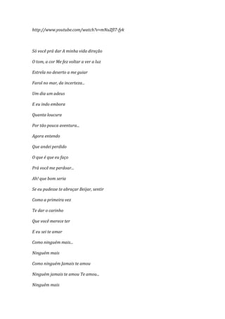 http://www.youtube.com/watch?v=mNuZfI7-fyk



Só você prá dar A minha vida direção

O tom, a cor Me fez voltar a ver a luz

Estrela no deserto a me guiar

Farol no mar, da incerteza...

Um dia um adeus

E eu indo embora

Quanta loucura

Por tão pouca aventura...

Agora entendo

Que andei perdido

O que é que eu faço

Prá você me perdoar...

Ah! que bom seria

Se eu pudesse te abraçar Beijar, sentir

Como a primeira vez

Te dar o carinho

Que você merece ter

E eu sei te amar

Como ninguém mais...

Ninguém mais

Como ninguém Jamais te amou

Ninguém jamais te amou Te amou...

Ninguém mais
 