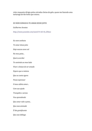 rolar enquanto dirigia pelas estradas cheias de gelo, quase me fazendo uma
tartaruga de tão lento que estava.



EU NEM SONHAVA TE AMAR DESSE JEITO

Guilherme Arantes

http://www.youtube.com/watch?v=b3-H_sCRxxo



Eu nem sonhava

Te amar desse jeito

Hoje nasceu novo sol

No meu peito...

Quero acordar

Te sentindo ao meu lado

Viver o êxtase de ser amado

Espero que a música

Que eu canto agora

Possa expressar

O meu súbito amor...

Com sua ajuda

Tranqüila e serena

Vou aprendendo

Que amar vale a pena...

Que essa amizade

É tão gratificante

Que esse diálogo
 