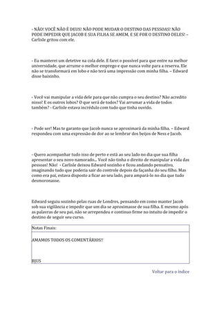 - NÃO! VOCÊ NÃO É DEUS! NÃO PODE MUDAR O DESTINO DAS PESSOAS! NÃO
PODE IMPEDIR QUE JACOB E SUA FILHA SE AMEM, E SE FOR O DESTINO DELES! –
Carlisle gritou com ele.



- Eu manterei um detetive na cola dele. E farei o possível para que entre na melhor
universidade, que arrume o melhor emprego e que nunca volte para a reserva. Ele
não se transformará em lobo e não terá uma impressão com minha filha. – Edward
disse baixinho.



- Você vai manipular a vida dele para que não cumpra o seu destino? Não acredito
nisso! E os outros lobos? O que será de todos? Vai arrumar a vida de todos
também? - Carlisle estava incrédulo com tudo que tinha ouvido.



- Pode ser! Mas te garanto que Jacob nunca se aproximará da minha filha. – Edward
respondeu com uma expressão de dor ao se lembrar dos beijos de Ness e Jacob.



- Quero acompanhar tudo isso de perto e está ao seu lado no dia que sua filha
apresentar o seu novo namorado... Você não tinha o direito de manipular a vida das
pessoas! Não! - Carlisle deixou Edward sozinho e ficou andando pensativo,
imaginando tudo que poderia sair do controle depois da façanha do seu filho. Mas
como era pai, estava disposto a ficar ao seu lado, para ampará-lo no dia que tudo
desmoronasse.



Edward seguiu sozinho pelas ruas de Londres, pensando em como manter Jacob
sob sua vigilância e impedir que um dia se aproximasse de sua filha. E mesmo após
as palavras de seu pai, não se arrependeu e continuo firme no intuito de impedir o
destino de seguir seu curso.

Notas Finais:

AMAMOS TODOS OS COMENTÁRIOS!!



BJUS

                                                                Voltar para o índice
 