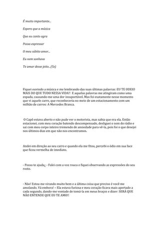 É muito importante...

Espero que a música

Que eu canto agra

Possa expressar

O meu súbito amor...

Eu nem sonhava

Te amar desse jeito...(5x)




Fiquei ouvindo a música e me lembrando das suas últimas palavras: EU TE ODEIO
MAIS DO QUE TUDO NESSA VIDA!! E aquelas palavras me atingiram como uma
espada, causando-me uma dor insuportável. Mas foi exatamente nesse momento
que vi aquele carro, que reconheceria no meio de um estacionamento com um
milhão de carros: A Mercedes Branca.



 O Capô estava aberto e não pude ver o motorista, mas sabia que era ela. Então
estacionei, com meu coração batendo descompensado, desliguei o som do rádio e
sai com meu corpo inteiro tremendo de ansiedade para vê-la, pois foi o que desejei
nos últimos dias em que não nos encontramos.



Andei em direção ao seu carro e quando ela me fitou, percebi o ódio em sua face
que ficou vermelha de imediato.



- Posso te ajuda¿ - Falei com a voz rouca e fiquei observando as expressões do seu
rosto.



- Não! Estou me virando muito bem e a última coisa que preciso é você me
amolando. Vá embora! – Ela estava furiosa e meu coração ficava mais apertado a
cada segundo, dando-me vontade de tomá-la em meus braços e dizer: SERÁ QUE
NÃO ENTENDE QUE EU TE AMO!!
 