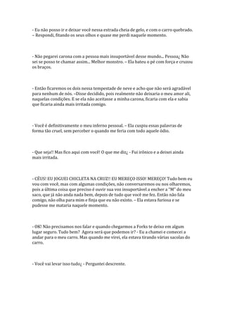 - Eu não posso ir e deixar você nessa estrada cheia de gelo, e com o carro quebrado.
– Respondi, fitando os seus olhos e quase me perdi naquele momento.



- Não pegarei carona com a pessoa mais insuportável desse mundo... Pessoa¿ Não
sei se posso te chamar assim... Melhor monstro. – Ela bateu o pé com força e cruzou
os braços.



- Então ficaremos os dois nessa tempestade de neve e acho que não será agradável
para nenhum de nós. –Disse decidido, pois realmente não deixaria o meu amor ali,
naquelas condições. E se ela não aceitasse a minha carona, ficaria com ela e sabia
que ficaria ainda mais irritada comigo.



- Você é definitivamente o meu inferno pessoal. – Ela cuspiu essas palavras de
forma tão cruel, sem perceber o quando me feria com todo aquele ódio.



- Que seja!! Mas fico aqui com você! O que me diz¿ - Fui irônico e a deixei ainda
mais irritada.



- CÉUS! EU JOGUEI CHICLETA NA CRUZ!! EU MEREÇO ISSO! MEREÇO! Tudo bem eu
vou com você, mas com algumas condições, não conversaremos ou nos olharemos,
pois a última coisa que preciso é ouvir sua voz insuport|vel a encher a “M” do meu
saco, que já não anda nada bem, depois de tudo que você me fez. Então não fala
comigo, não olha para mim e finja que eu não existo. – Ela estava furiosa e se
pudesse me mataria naquele momento.



- OK! Não precisamos nos falar e quando chegarmos a Forks te deixo em algum
lugar seguro. Tudo bem? Agora será que podemos ir? - Eu a chamei e comecei a
andar para o meu carro. Mas quando me virei, ela estava tirando várias sacolas do
carro.



- Você vai levar isso tudo¿ - Perguntei descrente.
 