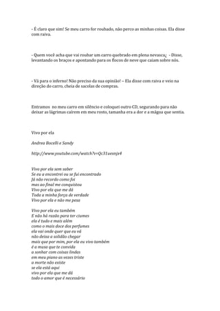 - É claro que sim! Se meu carro for roubado, não perco as minhas coisas. Ela disse
com raiva.



- Quem você acha que vai roubar um carro quebrado em plena nevasca¿ - Disse,
levantando os braços e apontando para os flocos de neve que caiam sobre nós.



- Vá para o inferno! Não preciso da sua opinião! – Ela disse com raiva e veio na
direção do carro, cheia de sacolas de compras.



Entramos no meu carro em silêncio e coloquei outro CD, segurando para não
deixar as lágrimas caírem em meu rosto, tamanha era a dor e a mágoa que sentia.



Vivo por ela

Andrea Bocelli e Sandy

http://www.youtube.com/watch?v=Qc31uexnjx4


Vivo por ela sem saber
Se eu a encontrei ou se fui encontrado
Já não recordo como foi
mas ao final me conquistou
Vivo por ela que me dá
Toda a minha força de verdade
Vivo por ela e não me pesa

Vivo por ela eu também
E não há razão para ter ciumes
ela é tudo e mais além
como o mais doce dos perfumes
ela vai onde quer que eu vá
não deixa a solidão chegar
mais que por mim, por ela eu vivo também
é a musa que te convida
a sonhar com coisas lindas
em meu piano as vezes triste
a morte não existe
se ela está aqui
vivo por ela que me dá
todo o amor que é necessário
 