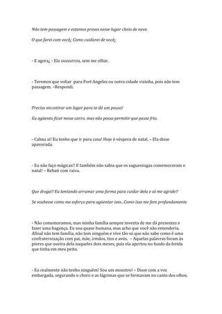 Não tem passagem e estamos presos nesse lugar cheio de neve.

O que farei com você¿ Como cuidarei de você¿



- E agora¿ - Ela sussurrou, sem me olhar.



- Teremos que voltar para Port Angeles ou outra cidade vizinha, pois não tem
passagem. –Respondi.



Preciso encontrar um lugar para te dá um pouso!

Eu agüento ficar nesse carro, mas não posso permitir que passe frio.



- Calma ai! Eu tenho que ir para casa! Hoje é véspera de natal. – Ela disse
apavorada.



- Eu não faço mágicas!! E também não sabia que os saguessugas comemoravam o
natal! – Rebati com raiva.



Que droga!! Eu tentando arrumar uma forma para cuidar dela e só me agride!!

Se soubesse como me esforço para agüentar isso...Como isso me fere profundamente



- Não comemoramos, mas minha família sempre inventa de me dá presentes e
fazer uma bagunça. Eu sou quase humana, mas acho que você não entenderia.
Afinal não tem família, não tem ninguém e vive tão só que não sabe como é uma
confraternização com pai, mãe, irmãos, tios e avós. – Aquelas palavras foram às
piores que ouvira dela naqueles dois meses, pois ela apertou no fundo da ferida
que tinha em meu peito.



- Eu realmente não tenho ninguém! Sou um monstro! – Disse com a voz
embargada, segurando o choro e as lágrimas que se formavam no canto dos olhos.
 