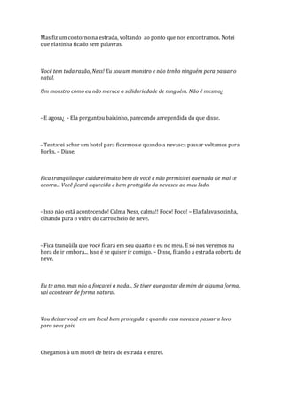Mas fiz um contorno na estrada, voltando ao ponto que nos encontramos. Notei
que ela tinha ficado sem palavras.



Você tem toda razão, Ness! Eu sou um monstro e não tenho ninguém para passar o
natal.

Um monstro como eu não merece a solidariedade de ninguém. Não é mesmo¿



- E agora¿ - Ela perguntou baixinho, parecendo arrependida do que disse.



- Tentarei achar um hotel para ficarmos e quando a nevasca passar voltamos para
Forks. – Disse.



Fica tranqüila que cuidarei muito bem de você e não permitirei que nada de mal te
ocorra... Você ficará aquecida e bem protegida da nevasca ao meu lado.



- Isso não está acontecendo! Calma Ness, calma!! Foco! Foco! – Ela falava sozinha,
olhando para o vidro do carro cheio de neve.



- Fica tranqüila que você ficará em seu quarto e eu no meu. E só nos veremos na
hora de ir embora... Isso é se quiser ir comigo. – Disse, fitando a estrada coberta de
neve.



Eu te amo, mas não a forçarei a nada... Se tiver que gostar de mim de alguma forma,
vai acontecer de forma natural.



Vou deixar você em um local bem protegida e quando essa nevasca passar a levo
para seus pais.



Chegamos à um motel de beira de estrada e entrei.
 