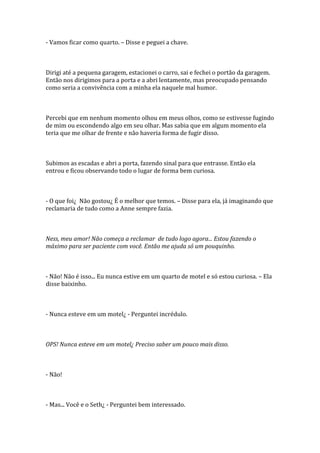 - Vamos ficar como quarto. – Disse e peguei a chave.



Dirigi até a pequena garagem, estacionei o carro, sai e fechei o portão da garagem.
Então nos dirigimos para a porta e a abri lentamente, mas preocupado pensando
como seria a convivência com a minha ela naquele mal humor.



Percebi que em nenhum momento olhou em meus olhos, como se estivesse fugindo
de mim ou escondendo algo em seu olhar. Mas sabia que em algum momento ela
teria que me olhar de frente e não haveria forma de fugir disso.



Subimos as escadas e abri a porta, fazendo sinal para que entrasse. Então ela
entrou e ficou observando todo o lugar de forma bem curiosa.



- O que foi¿ Não gostou¿ É o melhor que temos. – Disse para ela, já imaginando que
reclamaria de tudo como a Anne sempre fazia.



Ness, meu amor! Não começa a reclamar de tudo logo agora... Estou fazendo o
máximo para ser paciente com você. Então me ajuda só um pouquinho.



- Não! Não é isso... Eu nunca estive em um quarto de motel e só estou curiosa. – Ela
disse baixinho.



- Nunca esteve em um motel¿ - Perguntei incrédulo.



OPS! Nunca esteve em um motel¿ Preciso saber um pouco mais disso.



- Não!



- Mas... Você e o Seth¿ - Perguntei bem interessado.
 
