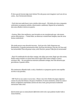 É claro que já tiveram algo mais íntimo!! Eu não posso nem imaginar você com ele na
cama... Isso é torturante demais.



- Você não tem nada haver com a minha vida sexual. – Ela bufou de raiva, enquanto
estávamos na pequena salinha, observando o ambiente. Depois foi ao banheiro,
deu uma olhada e entrou no quarto.



- Gostou¿ Não é dos melhores, mas levando-se em consideração que não temos
outras alternativas... – Tentei falar, ao observar o motel bem simples, mas de certa
forma confortável.



Ela ainda parece uma donzela inocente... Será que ela e Seth chegaram aos
finalmentes¿ E aqueles pensamentos dele¿ Será que ela dormiu com ele¿ Ai!! Isso está
me torturando!! Pare de pensar nisso, cara! Para de pensar!! Não fica se torturando!



- Hey!! O combinado foi não falar comigo, não olhar para mim, fingir que não existo.
Então vamos manter as coisas bem claras aqui!! Não somos amigos e nunca
seremos. OK¿ - As sua palavras estavam acabando comigo, mas não deixaria que
percebesse o quanto sofria.



Ela continuava olhando tudo: a sala, o banheiro e o pequeno quarto com espelho
no teto e nas paredes.



- OK! Você no seu canto e eu no meu. –Disse e me virei. Então ela pegou algumas
coisas em uma das bolsas e foi para o banheiro. E nesse momento, sentei na cama e
deixei as lágrimas reprimidas caírem em meu rosto, pois precisava realmente
extravasar toda a dor.



Queria tanto que as coisas fossem diferentes entre nós e que pudesse mudar toda a
nossa história...
 