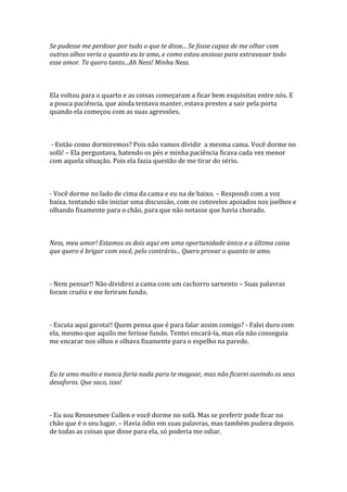 Se pudesse me perdoar por tudo o que te disse... Se fosse capaz de me olhar com
outros olhos veria o quanto eu te amo, e como estou ansioso para extravasar todo
esse amor. Te quero tanto...Ah Ness! Minha Ness.



Ela voltou para o quarto e as coisas começaram a ficar bem esquisitas entre nós. E
a pouca paciência, que ainda tentava manter, estava prestes a sair pela porta
quando ela começou com as suas agressões.



 - Então como dormiremos? Pois não vamos dividir a mesma cama. Você dorme no
sofá! – Ela perguntava, batendo os pés e minha paciência ficava cada vez menor
com aquela situação. Pois ela fazia questão de me tirar do sério.



- Você dorme no lado de cima da cama e eu na de baixo. – Respondi com a voz
baixa, tentando não iniciar uma discussão, com os cotovelos apoiados nos joelhos e
olhando fixamente para o chão, para que não notasse que havia chorado.



Ness, meu amor! Estamos os dois aqui em uma oportunidade única e a última coisa
que quero é brigar com você, pelo contrário... Quero provar o quanto te amo.



- Nem pensar!! Não dividirei a cama com um cachorro sarnento – Suas palavras
foram cruéis e me feriram fundo.



- Escuta aqui garota!! Quem pensa que é para falar assim comigo? - Falei duro com
ela, mesmo que aquilo me ferisse fundo. Tentei encará-la, mas ela não conseguia
me encarar nos olhos e olhava fixamente para o espelho na parede.



Eu te amo muito e nunca faria nada para te magoar, mas não ficarei ouvindo os seus
desaforos. Que saco, isso!



- Eu sou Rennesmee Cullen e você dorme no sofá. Mas se preferir pode ficar no
chão que é o seu lugar. – Havia ódio em suas palavras, mas também pudera depois
de todas as coisas que disse para ela, só poderia me odiar.
 