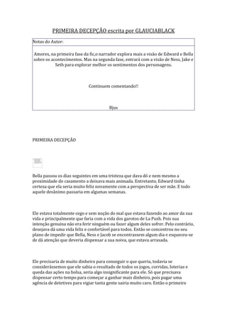 PRIMEIRA DECEPÇÃO escrita por GLAUCIABLACK
Notas do Autor:

Amores, na primeira fase da fic,o narrador explora mais a visão de Edward e Bella
sobre os acontecimentos. Mas na segunda fase, entrará com a visão de Ness, Jake e
           Seth para explorar melhor os sentimentos dos personagens.



                             Continuem comentando!!



                                        Bjus




PRIMEIRA DECEPÇÃO




Bella passou os dias seguintes em uma tristeza que dava dó e nem mesmo a
proximidade do casamento a deixava mais animada. Entretanto, Edward tinha
certeza que ela seria muito feliz novamente com a perspectiva de ser mãe. E todo
aquele desânimo passaria em algumas semanas.



Ele estava totalmente cego e sem noção do mal que estava fazendo ao amor da sua
vida e principalmente que faria com a vida dos garotos de La Push. Pois sua
intenção genuína não era ferir ninguém ou fazer algum deles sofrer. Pelo contrário,
desejava dá uma vida feliz e confortável para todos. Então se concentrou no seu
plano de impedir que Bella, Ness e Jacob se encontrassem algum dia e esqueceu-se
de dá atenção que deveria dispensar a sua noiva, que estava arrasada.



Ele precisaria de muito dinheiro para conseguir o que queria, todavia se
considerássemos que ele sabia o resultado de todos os jogos, corridas, loterias e
queda das ações na bolsa, seria algo insignificante para ele. Só que precisava
dispensar certo tempo para começar a ganhar mais dinheiro, pois pagar uma
agência de detetives para vigiar tanta gente sairia muito caro. Então o primeiro
 
