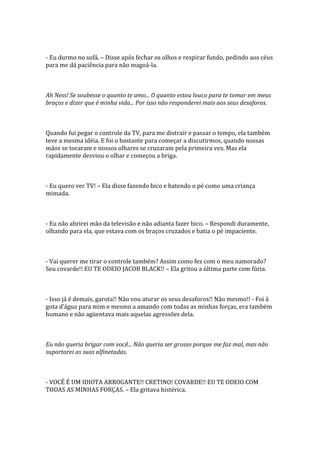 - Eu durmo no sofá. – Disse após fechar os olhos e respirar fundo, pedindo aos céus
para me dá paciência para não magoá-la.



Ah Ness! Se soubesse o quanto te amo... O quanto estou louco para te tomar em meus
braços e dizer que é minha vida... Por isso não responderei mais aos seus desaforos.



Quando fui pegar o controle da TV, para me distrair e passar o tempo, ela também
teve a mesma idéia. E foi o bastante para começar a discutirmos, quando nossas
mãos se tocaram e nossos olhares se cruzaram pela primeira vez. Mas ela
rapidamente desviou o olhar e começou a briga.



- Eu quero ver TV! – Ela disse fazendo bico e batendo o pé como uma criança
mimada.



- Eu não abrirei mão da televisão e não adianta fazer bico. – Respondi duramente,
olhando para ela, que estava com os braços cruzados e batia o pé impaciente.



- Vai querer me tirar o controle também? Assim como fez com o meu namorado?
Seu covarde!! EU TE ODEIO JACOB BLACK!! – Ela gritou a última parte com fúria.



- Isso já é demais, garota!! Não vou aturar os seus desaforos!! Não mesmo!! - Foi à
gota d’|gua para mim e mesmo a amando com todas as minhas forças, era também
humano e não agüentava mais aquelas agressões dela.



Eu não queria brigar com você... Não queria ser grosso porque me faz mal, mas não
suportarei as suas alfinetadas.



- VOCÊ É UM IDIOTA ARROGANTE!! CRETINO! COVARDE!! EU TE ODEIO COM
TODAS AS MINHAS FORÇAS. – Ela gritava histérica.
 