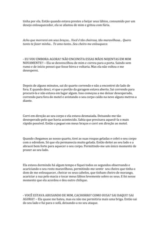 tinha por ela. Então quando estava prestes a beijar seus lábios, consumido por um
desejo enlouquecedor, ela se afastou de mim e gritou com fúria.



Acho que morrerei em seus braços... Você é tão cheirosa, tão maravilhosa... Quero
tanto te fazer minha... Te amo tanto...Seu cheiro me enlouquece.



- EU VOU EMBORA AGORA!! NÃO ENCONSTA ESSAS MÃOS NOJENTAS EM MIM
NOVAMENTE!! – Ela se desvencilhou de mim e correu para a porta. Saindo sem
rumo e de início pensei que fosse birra e voltaria. Mas ela não voltou e me
desesperei.



Depois de alguns minutos, sai do quarto correndo e não a encontrei do lado de
fora. E quando desci, vi que o portão da garagem estava aberto. Sai correndo para
procurá-la e não estava em lugar algum. Isso começou a me deixar desesperado,
correndo para fora do motel e avistando o seu corpo caído na neve alguns metros a
diante.



Corri em direção ao seu corpo e ela estava desmaiada. Deixando-me tão
desesperado pelo que havia acontecido. Sabia que precisava aquecê-la o mais
rápido possível. Então a peguei em meus braços e corri em direção ao motel.



Quando chegamos ao nosso quarto, tirei as suas roupas geladas e cobri o seu corpo
com o edredom. Só que ela permanecia muito gelada. Então deitei ao seu lado e a
abracei bem forte para aquecer o seu corpo. Permitindo-me um único momento de
prazer ao seu lado.



Ela estava dormindo há algum tempo e fiquei todos os segundos observando e
acariciando o seu rosto maravilhoso, permitindo-me sentir seu cheiro que tinha o
dom de me enlouquecer, cheirar os seus cabelos, que tinham cheiro de morango,
acariciar a sua pelo macia e tocar meus lábios levemente sobre os seus. E foi nesse
momento que ela acordou e deu outro chilique.



- VOCÊ ESTAVA ABUSANDO DE MIM, CACHORRO? COMO OUSA? SAI DAQUI!! SAI
AGORA!! – Ela quase me bateu, mas eu não me permitiria mais uma briga. Então sai
do seu lado e fui para o sofá, deixando-a no seu ataque.
 