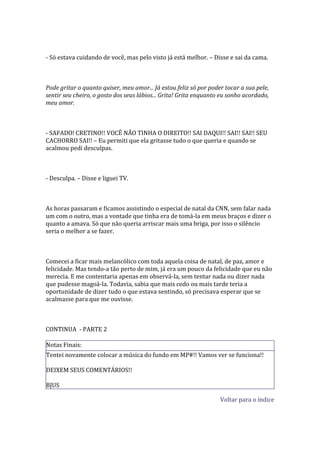 - Só estava cuidando de você, mas pelo visto já está melhor. – Disse e sai da cama.



Pode gritar o quanto quiser, meu amor... Já estou feliz só por poder tocar a sua pele,
sentir seu cheiro, o gosto dos seus lábios... Grita! Grita enquanto eu sonho acordado,
meu amor.



- SAFADO! CRETINO!! VOCÊ NÃO TINHA O DIREITO!! SAI DAQUI!! SAI!! SAI!! SEU
CACHORRO SAI!! – Eu permiti que ela gritasse tudo o que queria e quando se
acalmou pedi desculpas.



- Desculpa. – Disse e liguei TV.



As horas passaram e ficamos assistindo o especial de natal da CNN, sem falar nada
um com o outro, mas a vontade que tinha era de tomá-la em meus braços e dizer o
quanto a amava. Só que não queria arriscar mais uma briga, por isso o silêncio
seria o melhor a se fazer.



Comecei a ficar mais melancólico com toda aquela coisa de natal, de paz, amor e
felicidade. Mas tendo-a tão perto de mim, já era um pouco da felicidade que eu não
merecia. E me contentaria apenas em observá-la, sem tentar nada ou dizer nada
que pudesse magoá-la. Todavia, sabia que mais cedo ou mais tarde teria a
oportunidade de dizer tudo o que estava sentindo, só precisava esperar que se
acalmasse para que me ouvisse.



CONTINUA - PARTE 2

Notas Finais:
Tentei novamente colocar a música do fundo em MP#!! Vamos ver se funciona!!

DEIXEM SEUS COMENTÁRIOS!!

BJUS

                                                                   Voltar para o índice
 