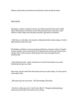 Obriga a todos pelos comentários que deixaram e pelo carinho de todas.




MEIA NOITE



Ela pegou o celular e começou a discar um número perto da meia noite. Então
fiquei observando e ela foi para a sala. Mas precisava ouvir o que diria, então
abaixei o rádio e fiquei atrás da porta ouvindo o que falava ao telefone.



- Seth! Sou eu... Desculpa... Eu só queria... Não precisa falar assim comigo... Eu só te
liguei porque ainda amo você.



Ela desligou o telefone, sentou na pequena poltrona e começou a chorar. E aquilo
acabou comigo e não me permitiria vê-la daquele jeito, mesmo que fosse preciso
obrigar Seth a voltar para ela. Sabendo que isso seria meu golpe final de
misericórdia.



- Ness! Não fica assim. – Disse sentando ao seu lado e levantando o seu rosto
delicadamente para me olhar.



Ness amor, não faz assim! Não chora desse jeito que acaba comigo... Eu não suporto
vê-la sofrer tanto.



- Não quero que me veja assim. – Ela choramingou chorando.



- Eu farei o voltar para você... Você o ama. Não é? - Perguntei, desejando que
dissesse que não. Mas ela assentiu com a cabaça.
 