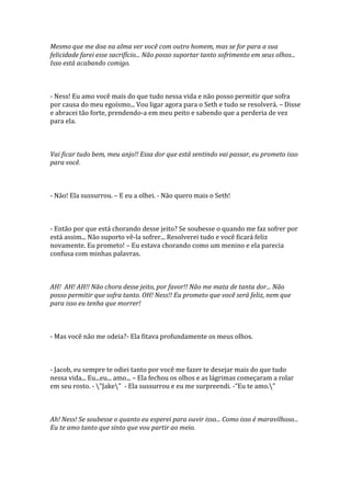 Mesmo que me doa na alma ver você com outro homem, mas se for para a sua
felicidade farei esse sacrifício... Não posso suportar tanto sofrimento em seus olhos...
Isso está acabando comigo.



- Ness! Eu amo você mais do que tudo nessa vida e não posso permitir que sofra
por causa do meu egoísmo... Vou ligar agora para o Seth e tudo se resolverá. – Disse
e abracei tão forte, prendendo-a em meu peito e sabendo que a perderia de vez
para ela.



Vai ficar tudo bem, meu anjo!! Essa dor que está sentindo vai passar, eu prometo isso
para você.



- Não! Ela sussurrou. – E eu a olhei. - Não quero mais o Seth!



- Então por que está chorando desse jeito? Se soubesse o quando me faz sofrer por
está assim... Não suporto vê-la sofrer... Resolverei tudo e você ficará feliz
novamente. Eu prometo! – Eu estava chorando como um menino e ela parecia
confusa com minhas palavras.



AH! AH! AH!! Não chora desse jeito, por favor!! Não me mata de tanta dor... Não
posso permitir que sofra tanto. OH! Ness!! Eu prometo que você será feliz, nem que
para isso eu tenha que morrer!



- Mas você não me odeia?- Ela fitava profundamente os meus olhos.



- Jacob, eu sempre te odiei tanto por você me fazer te desejar mais do que tudo
nessa vida... Eu...eu... amo... – Ela fechou os olhos e as lágrimas começaram a rolar
em seu rosto. - "Jake" - Ela sussurrou e eu me surpreendi. -“Eu te amo."



Ah! Ness! Se soubesse o quanto eu esperei para ouvir isso... Como isso é maravilhoso...
Eu te amo tanto que sinto que vou partir ao meio.
 