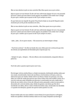 Mas se meu destino te pôs no meu caminho Meu Deus quem sou eu pra evitar...

Hoje eu quero ser teu homem Te dar até meu sobrenome Apagar de vez o teu passado
Escrever o futuro do meu lado E aceite apenas um pedido E vem então viver comigo
Eu juro que o melhor que eu posso te dar É pra sempre te amar...

Eu que lutei pra me impedir de gostar No primeiro beijo eu me perdi Daquele exato
momento pra cá Eu já não mandava em mim...

Mas se meu destino te pôs no meu caminho... Meu Deus quem sou eu pra evitar...

Hoje eu quero ser teu homem Te dar até meu sobrenome Apagar de vez o teu passado
Escrever o futuro do meu lado E aceite apenas um pedido E vem então viver comigo
Eu juro que o melhor que eu posso te dar É pra sempre te amar...



- Jake... Jake... Eu te quero muito. – Ela sussurrou ao interromper o beijo.



- Você tem certeza? - Eu fitei no fundo dos seus olhos para ter certeza do que eles
me diriam. Já explodindo de felicidade pela resposta que via.



- Sempre te quis... Sempre. – Ela me olhava com encantamento, enquanto dizia as
palavras.



Você não sabe o quanto esperei para ouvir isso...



Ela devagar retirou minha blusa e a beijei novamente, deslizando minhas mãos por
seu corpo, encontrando a barra da sua blusa e ela levantou os braços, como se
oferecesse para ser minha. Então retirei sua blusa e beijei seu pescoço, seu colo,
olhei seu sutiã de renda que parecia que nunca tinha visto uma mulher assim. Eu a
virei de costa pra mim, beijando seu pescoço e acariciando seu seio, então abri o
fecho do seu sutiã e ela se virou de volta pra mim, passando a mão no meu peito e
descendo até o cós da minha calça. Então ela gemeu com beijo que lhe dei e
mordendo seu lábio, abriu o sinto e botão da minha calça, mostrando-me decidida
e o quanto me desejava, quanto me queria tanto quanto eu a ela.



Passei minha mão em seus cabelos e nosso beijo já era pura luxuria e selvagem.
Então me ajoelhei e deslizei minhas mãos no seu corpo, beijando sua barriga e
 