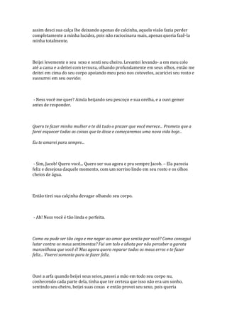 assim desci sua calça lhe deixando apenas de calcinha, aquela visão fazia perder
completamente a minha lucidez, pois não raciocinava mais, apenas queria fazê-la
minha totalmente.



Beijei levemente o seu sexo e senti seu cheiro. Levantei levando- a em meu colo
até a cama e a deitei com ternura, olhando profundamente em seus olhos, então me
deitei em cima do seu corpo apoiando meu peso nos cotovelos, acariciei seu rosto e
sussurrei em seu ouvido:



- Ness você me quer? Ainda beijando seu pescoço e sua orelha, e a ouvi gemer
antes de responder.



Quero te fazer minha mulher e te dá tudo o prazer que você merece... Prometo que a
farei esquecer todas as coisas que te disse e começaremos uma nova vida hoje...

Eu te amarei para sempre...



 - Sim, Jacob! Quero você... Quero ser sua agora e pra sempre Jacob. – Ela parecia
feliz e desejosa daquele momento, com um sorriso lindo em seu rosto e os olhos
cheios de água.



Então tirei sua calçinha devagar olhando seu corpo.



- Ah! Ness você é tão linda e perfeita.



Como eu pude ser tão cego e me negar ao amor que sentia por você? Como consegui
lutar contra os meus sentimentos? Fui um tolo e idiota por não perceber a garota
maravilhosa que você é! Mas agora quero reparar todos os meus erros e te fazer
feliz... Viverei somente para te fazer feliz.



Ouvi a arfa quando beijei seus seios, passei a mão em todo seu corpo nu,
conhecendo cada parte dela, tinha que ter certeza que isso não era um sonho,
sentindo seu cheiro, beijei suas coxas e então provei seu sexo, pois queria
 