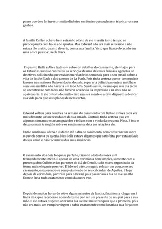 passo que deu foi investir muito dinheiro em fontes que pudessem triplicar os seus
ganhos.



A família Cullen achava bem estranho o fato de ele investir tanto tempo se
preocupando com bolsas de apostas. Mas Edward não era mais o mesmo e não
estava tão unido, quanto deveria, com a sua família. Visto que ficará obcecado em
uma única pessoa: Jacob Black.



 Enquanto Bella e Alice tratavam sobre os detalhes do casamento, ele viajou para
os Estados Unidos e contratou os serviços de uma das mais famosas agências de
detetives, solicitando que enviassem relatórios semanais para o seu email, sobre a
vida de Jacob Black e dos garotos de La Push. Pois tinha certeza que se conseguisse
favores nas maiores Universidades do país, separaria definitivamente a matilha e
sem uma matilha não haveria um lobo Alfa. Sendo assim, mesmo que um dia Jacob
se encontrasse com Ness, não haveria o vinculo da impressão e os dois não se
apaixonaria. E ele tinha tudo muito claro em sua mente e estava disposto a dedicar
sua vida para que seus planos dessem certos.



Edward voltou para Londres na semana do casamento com Bella e estava cada vez
mais distante das necessidades da sua amada. Contudo tinha certeza que em
algumas semanas estariam grávidos e felizes com a vinda da pequena Ness. E isso o
deixava mais tranqüilo sobre os sentimentos dela em relação a ele.

Então continuou aéreo e distante até o dia do casamento, sem conversarem sobre
o que ela sentia ou queria. Mas Bella estava digamos que satisfeita, por está ao lado
do seu amor e não reclamava das suas ausências.



O casamento dos dois foi quase perfeito, tirando o fato da noiva está
tremendamente infeliz. E apesar de uma cerimônia bem simples, somente com a
presença dos Cullens e dos parentes do clã de Denali, tudo estava organizado da
forma mais elegante possível. E Edward até conseguiu relaxar um pouco no seu
casamento, esquecendo-se completamente do seu calcanhar de Aquíles. E logo
depois da cerimônia, partiram para o Brasil, pois passariam a lua de mel na ilha
Esme e faria tudo exatamente como da outra vez.



Depois de muitas horas de vôo e alguns minutos de lancha, finalmente chegaram à
linda ilha, que recebera o nome de Esme por ser um presente de seu pai para a sua
mãe. E ele estava disposto a ter uma lua de mel mais tranqüila que a primeira, pois
não era mais um vampiro virgem e sabia exatamente como dosaria a sua força com
 
