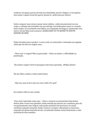conhecer seu gosto, provar de toda sua intimidade, passei a língua e a ouvi gemer
meu nome e aquilo só me fez querer possuí-la ainda mais por inteiro.



Senti a arquear suas costas e puxar meus cabelos, então me posicionei em seu
corpo, e coloquei meu membro em sua entrada, nos beijávamos como se o mundo
fosse acabar, ora mordendo seus lábios, ora chupando sua língua e amassando seus
seios e ela me falou num sussurro: AGORA JAKE! EU TE QUERO TE SENTIR
DENTRO DE MIM!



Então introduzi meu membro e ouvi-a arfa, se contraindo e relaxando em seguida,
achei que ela não era virgem, mas...



- Ness você é virgem? Mas ta parecendo. – Disse ao sentira a dificuldade na
penetração.



Ela ainda é virgem? Será? A passagem está muito apertada... OH!Que delicia!



Ela me olhou confuso e falou muito baixo:



- Não sou, mas só tive uma vez com o Seth. Por quê?



Eu a beijei e falei no seu ouvido:



-Pois você é apertada como uma. – Disse e comecei os movimentos bem lentos
dentro dela e ouvia seus gemidos, então entendi que deveria ser cauteloso, pois ela
era praticamente uma virgem e não podia machucá-la.E precisava ser muito
carinhoso naquele momento. Então comecei a romper calmamente as barreiras,
enquanto ela gemia baixinho de dor, arranhando minhas costas fortemente a cada
investida do meu membro.
 