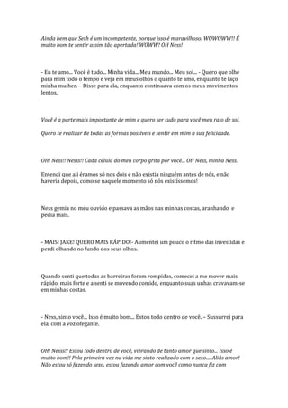 Ainda bem que Seth é um incompetente, porque isso é maravilhoso. WOWOWW!! É
muito bom te sentir assim tão apertada! WOWW! OH Ness!



- Eu te amo... Você é tudo... Minha vida... Meu mundo... Meu sol... - Quero que olhe
para mim todo o tempo e veja em meus olhos o quanto te amo, enquanto te faço
minha mulher. – Disse para ela, enquanto continuava com os meus movimentos
lentos.



Você é a parte mais importante de mim e quero ser tudo para você meu raio de sol.

Quero te realizar de todas as formas possíveis e sentir em mim a sua felicidade.



OH! Ness!! Nesss!! Cada célula do meu corpo grita por você... OH Ness, minha Ness.

Entendi que ali éramos só nos dois e não existia ninguém antes de nós, e não
haveria depois, como se naquele momento só nós existíssemos!



Ness gemia no meu ouvido e passava as mãos nas minhas costas, aranhando e
pedia mais.



- MAIS! JAKE! QUERO MAIS RÁPIDO!- Aumentei um pouco o ritmo das investidas e
perdi olhando no fundo dos seus olhos.



Quando senti que todas as barreiras foram rompidas, comecei a me mover mais
rápido, mais forte e a senti se movendo comido, enquanto suas unhas cravavam-se
em minhas costas.



- Ness, sinto você... Isso é muito bom... Estou todo dentro de você. – Sussurrei para
ela, com a voz ofegante.



OH! Nesss!! Estou todo dentro de você, vibrando de tanto amor que sinto... Isso é
muito bom!! Pela primeira vez na vida me sinto realizado com o sexo.... Aliás amor!
Não estou só fazendo sexo, estou fazendo amor com você como nunca fiz com
 