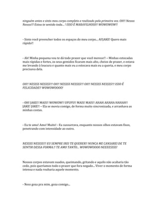ninguém antes e sinto meu corpo completo e realizado pela primeira vez. OH!! Nessss
Nessss!!! Estou te sentido toda... ! ISSO É MARAVILHOSO!! WOWOWOW!!



- Sinto você preencher todos os espaços do meu corpo... AI!JAKE! Quero mais
rápido!!



- Ah! Minha pequena vou te dá todo prazer que você merece!! – Minhas estocadas
mais rápidas e fortes, os seus gemidos ficaram mais alto, cheios de prazer, e estava
me levando à loucura e quanto mais eu a estocava mais eu a queria, e meu corpo
precisava dela.



OH!! NESSSS NESSSS!!! OH!! NESSSS NESSSS!!! OH!! NESSSS NESSSS!!! ISSO É
FELICIDADE!! WOWOWOOOO!



- OH! JAKE!! MAIS!! WOWOW!! UFUFU!! MAIS! MAIS!! AHAH AHAHA HAHAH!!
JAKE! JAKE!! – Ela se movia comigo, de forma muito sincronizada, e arranhava as
minhas costas.



- Eu te amo! Amo! Muito! - Eu sussurrava, enquanto nossos olhos estavam fixos,
penetrando com intensidade ao outro.



NESSSS NESSSS!!! EU SEMPRE IREI TE QUERER!! NUNCA ME CANSAREI DE TE
SENTIR DESSA FORMA.!! TE AMO TANTO... WOWOWOOOO NEEEESSSS!



Nossos corpos estavam suados, queimando, gritando e aquilo não acabaria tão
cedo, pois queríamos todo o prazer que fora negado... Viver o momento de forma
intensa e nada roubaria aquele momento.



- Ness goza pra mim, goza comigo...
 