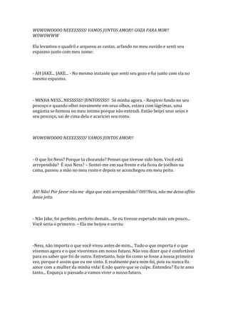 WOWOWOOOO NEEEESSSS! VAMOS JUNTOS AMOR!! GOZA PARA MIM!!
WOWOWWW

Ela levantou o quadril e arqueou as costas, arfando no meu ouvido e senti seu
espasmo junto com meu nome:



- AH JAKE... JAKE... - No mesmo instante que senti seu gozo e fui junto com ela no
mesmo espasmo.



- MINHA NESS...NESSSSS!! JUNTOSSSS!! Só minha agora. - Respirei fundo no seu
pescoço e quando olhei novamente em seus olhos, estava com lágrimas, uma
angústia se formou no meu intimo porque não entendi. Então beijei seus seios e
seu pescoço, sai de cima dela e acariciei seu rosto.



WOWOWOOOO NEEEESSSS! VAMOS JUNTOS AMOR!!



- O que foi Ness? Porque ta chorando? Pensei que tivesse sido bom. Você está
arrependida? É isso Ness? – Sentei-me em sua frente e ela ficou de joelhos na
cama, passou a mão no meu rosto e depois se aconchegou em meu peito.



AH! Não! Por favor não me diga que está arrependida!! OH!!Ness, não me deixa aflito
desse jeito.



- Não Jake, foi perfeito, perfeito demais... Se eu tivesse esperado mais um pouco...
Você seria o primeiro. – Ela me beijou e sorriu.



-Ness, não importa o que você viveu antes de mim... Tudo o que importa é o que
vivemos agora e o que viveremos em nosso futuro. Não vou dizer que é confortável
para eu saber que foi de outro. Entretanto, hoje foi como se fosse a nossa primeira
vez, porque é assim que eu me sinto. E realmente para mim foi, pois eu nunca fiz
amor com a mulher da minha vida! E não quero que se culpe. Entendeu? Eu te amo
tanto... Esqueça o passado a vamos viver o nosso futuro.
 