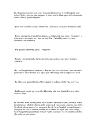 Eu não quero imaginar você com o Seth, mas também não te condeno pelas suas
ações. E única coisa que quero agora é te amar muito... Você agora é só minha toda
minha e só isso que me importa.



- Jake, esse é melhor natal da minha vida. – Ela disse, abraçando-me muito forte.



- Esse é o meu primeiro natal em dez anos... Feliz natal, meu amor. – Eu segurei o
seu queixo e levantei o seu rosto para me fitar. E vi as lágrimas correrem
novamente em seu rosto.



- Por que está chorando agora? - Perguntei.



- Porque encontrei você... Eu te amo muito e pensei que esse amor nunca se
realizaria.



- Eu também pensei que não te teria. Porque você me odiava tanta, que não seria
possível nos entendermos, mas agora que está comigo não te largo nunca mais.



- Eu não quero que me largue... Quero passar o resto da minha vida com você.



- Então agora somos um corpo só... Não existe Jake sem Ness e Ness sem Jake. –
Disse e a beijei.



Eu abracei e puxei no meu peito, então ficamos deitados na cama, ouvindo o uivo
da tempestade e batidos de um galho na janela. E ela passava a mão no meu peito e
fiz cafuné até que percebi ela suspirar e dormi. Então fiquei ali pensando como a
vida pode dar tantas voltas e parecer parar no mesmo lugar após tanto tempo,
fazendo agente esquecer tudo de ruim vivido. E quis que esse momento com Ness
não acabasse nunca mais.
 