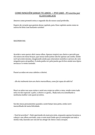 COMO NINGUÉM JAMAIS TE AMOU. – PVO JAKE - P3 escrita por
                   GLAUCIABLACK
Amores como prometi estou o segundo dia do nosso casal preferido.

Espero de coração que gostem desse capitulo, pois. Esse capítulo assim como os
outros foi feito com bastante carinho!




SEGUNDO DIA




Acordei e sem querer abrir meus olhos. Apenas respirei seu cheiro e percebi que
ela estava em meus braços, que nossa noite juntos não foi apenas um sonho. Então
sorri pra mim mesmo, imaginando ainda que estavamos sozinhos e presos ali, sem
ninguém para atrapalhar. E ainda podia ver pela janela que lá fora ainda tava típica
nevasca e o vento zunindo.



Passei as mãos em seus cabelos e cheirei.



- Ah ela realmente tem um cheiro maravilhoso, como fui capaz de odiá-la?



Desci as mãos nas suas costas e senti seu corpo nu sobre o meu, vendo como tudo
nela era tão especial: a pele, o cheiro e o gosto... Nada nela era semelhante a
nenhuma mulher com quem já estive.



Sai dos meus pensamentos quando a senti beijar meu peito, então sorri
maravilhado de tanta felicidade.



- Você já acordou? - Falei apertando ela mais pra mim, enquanto apenas levantou a
cabeça e me olhou sorrindo, com o rosto mais lindo que já contemplei em toda a
minha vida, fazendo um raio de luz atingir de cheio o meu coração.
 