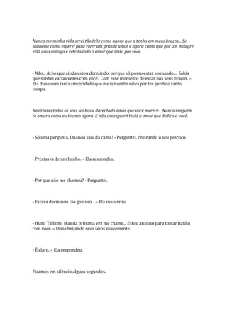 Nunca me minha vida serei tão feliz como agora que a tenho em meus braços... Se
soubesse como esperei para viver um grande amor e agora como que por um milagre
está aqui comigo e retribuindo o amor que sinto por você.



- Não... Acho que ainda estou dormindo, porque só posso estar sonhando... Sabia
que sonhei varias vezes com você? Com esse momento de estar nos seus braços. –
Ela disse com tanta sinceridade que me fez sentir raiva por ter perdido tanto
tempo.



Realizarei todos os seus sonhos e darei todo amor que você merece... Nunca ninguém
te amara como eu te amo agora. E não conseguirá te dá o amor que dedico a você.



- Só uma pergunta. Quando saiu da cama? - Perguntei, cheirando o seu pescoço.



- Precisava de um banho. – Ela respondeu.



- Por que não me chamou? - Perguntei.



- Estava dormindo tão gostoso... – Ela sussurrou.



- Hum! Tá bom! Mas da próxima vez me chame... Estou ansioso para tomar banho
com você. – Disse beijando seus seios suavemente.



- É claro. – Ela respondeu.



Ficamos em silêncio alguns segundos.
 