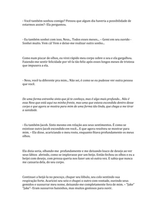 - Você também sonhou comigo? Pensou que algum dia haveria a possibilidade de
estarmos assim?- Ela perguntou.



- Eu também sonhei com isso, Ness... Todos esses meses... – Gemi em seu ouvido -
Sonhei muito. Vem cá! Vem e deixe-me realizar outro sonho...



Como num piscar de olhos, eu virei rápido meu corpo sobre o seu e ela gargalhou.
Fazendo-me sentir felicidade por vê-la tão feliz após esses longos meses de tristeza
que impusera a ela.



- Ness, você ta diferente pra mim... Não sei, é como se eu pudesse ver outra pessoa
que você.



De uma forma estranha sinto que já te conheço, mas é algo mais profundo... Não é
essa Ness que está aqui na minha frente, mas uma que estava escondida dentro desse
corpo e que agora se mostra para mim de uma forma tão linda, que chega a me tirar
a sanidade.



- Eu também Jacob. Sinto mesmo em relação aos seus sentimentos. É como se
existisse outro Jacob escondido em você... E que agora resolveu se mostrar para
mim. – Ela disse, acariciando o meu rosto, enquanto fitava profundamente os meus
olhos.



Ela dizia seria, olhando-me profundamente e me deixando louco de desejo ao ver
seus lábios abrindo, como se implorasse por um beijo. Então fechou os olhos e eu a
beijei com desejo, com pressa queria nos fazer um só outra vez. E sabia que nunca
me cansaria dela, do seu corpo.



Continuei a beijá-la no pescoço, chupar seu lóbulo, seu colo sentindo sua
respiração forte. Acariciei seu seio e chupei o outro com vontade, ouvindo seus
gemidos e sussurrar meu nome, deixando-me completamente fora de mim. – “Jake”
“Jake”- Eram sussurros baixinhos, mas muitos gostosos para ouvir.
 