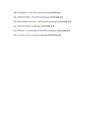 58. CASAMENTO - PVO NESS escrita por GLAUCIABLACK

59. COMPLICAÇÕES - PVO NESS escrita por GLAUCIABLACK

60. PENULTIMO CAPITULO - REVELAÇÃO escrita por GLAUCIABLACK

61. CAPITULO FINAL escrita por GLAUCIABLACK

62. EPÍLOGO - E A HISTÓRIA SE REPETE escrita por GLAUCIABLACK

63. cap bonus - final e epilogo escrita por GLAUCIABLACK
 