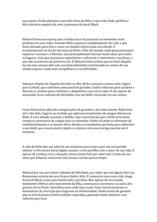sua esposa. Então planejava que tudo fosse perfeito e uma vida linda, perfeita e
feliz iniciaria naquele dia, sem a presença de Jacob Black.



Edward levou sua esposa para a linda casa e lá passaram os momentos mais
perfeitos de suas vidas. Fazendo Bella esquecer completamente de tudo o que
havia deixado para trás e como sua família sofrerá pela sua atitude. E
transformaram na lua de mel mais perfeita e feliz do mundo, onde passearam para
explorar o oceano e a floresta, mas principalmente fizeram muito amor por todos
os lugares, visto que já possuía experiência o suficiente e controlaria e sua força, o
que não acontecera da primeira vez. E Edward tinha certeza que no final daquela
lua de mel, sairiam dali com sua linda bebezinha se formando no ventre de sua
amada esposa e nada mais atrapalharia a sua felicidade.



Semanas depois da chegada dos dois na ilha, Bella começou a passar mal e ligara
para Carlisle, que confirmou uma possível gravidez. Então voltaram para Londres e
fizeram os exames para confirmar o diagnóstico, que ele já sabia. E ela, apesar de
assustada, ficou radiante de felicidade com um bebê crescendo em seu ventre.



Como Edward já sabia das complicações da gravidez e de como manter Bella forte
até o fim dela. Sugeriu ao Carlisle que aplicasse transfusões de sangue diárias em
Bella. E essa atitude assustou a família, mas concordaram que o bebê seria meio
vampiro e precisaria de sangue para se alimentar. Então ela pode se alimentar de
comidas humanas e se manter forte, devido as transfusões que fazia para alimentar
o seu bebê, que crescia muito rápido e a deixou com uma barriga enorme em 4
semanas.



A vida de Bella deu um salto de um momento para outro, pois em um período
inferior a três meses havia fugido casado e teria um filho com o amor da sua vida. E
apesar de confusa com a situação, estava muito feliz por saber que o fruto de seu
amor por Edward, estaria em seus braços em tão pouco tempo.



Edward por sua vez estava radiante de felicidade, por saber que em alguns dias sua
Rennesmee estaria em seus braços linda e feliz. E começaria uma nova vida, longe
de Jacob Black, como uma família feliz e perfeita. Mas apesar do seu estado
totalmente elétrico pelo nascimento da filha, continuava a monitorar as ações dos
garotos de La Push e descobriu para onde Sam, Leah, Paul e Jared enviaram os
formulários de inscrição para ingresso na Universidade. Então tratou de garantir
que os três ficariam e Universidades separadas, gastando muito dinheiro com
suborno para isso.
 