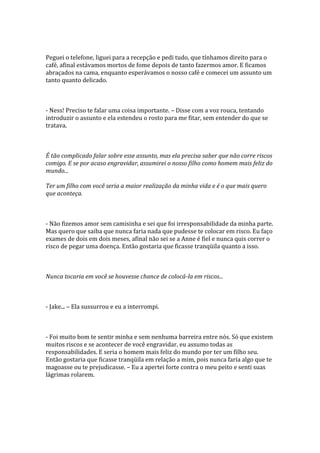 Peguei o telefone, liguei para a recepção e pedi tudo, que tínhamos direito para o
café, afinal estávamos mortos de fome depois de tanto fazermos amor. E ficamos
abraçados na cama, enquanto esperávamos o nosso café e comecei um assunto um
tanto quanto delicado.



- Ness! Preciso te falar uma coisa importante. – Disse com a voz rouca, tentando
introduzir o assunto e ela estendeu o rosto para me fitar, sem entender do que se
tratava.



É tão complicado falar sobre esse assunto, mas ela precisa saber que não corre riscos
comigo. E se por acaso engravidar, assumirei o nosso filho como homem mais feliz do
mundo...

Ter um filho com você seria a maior realização da minha vida e é o que mais quero
que aconteça.



- Não fizemos amor sem camisinha e sei que foi irresponsabilidade da minha parte.
Mas quero que saiba que nunca faria nada que pudesse te colocar em risco. Eu faço
exames de dois em dois meses, afinal não sei se a Anne é fiel e nunca quis correr o
risco de pegar uma doença. Então gostaria que ficasse tranqüila quanto a isso.



Nunca tocaria em você se houvesse chance de colocá-la em riscos...



- Jake... – Ela sussurrou e eu a interrompi.



- Foi muito bom te sentir minha e sem nenhuma barreira entre nós. Só que existem
muitos riscos e se acontecer de você engravidar, eu assumo todas as
responsabilidades. E seria o homem mais feliz do mundo por ter um filho seu.
Então gostaria que ficasse tranqüila em relação a mim, pois nunca faria algo que te
magoasse ou te prejudicasse. – Eu a apertei forte contra o meu peito e senti suas
lágrimas rolarem.
 