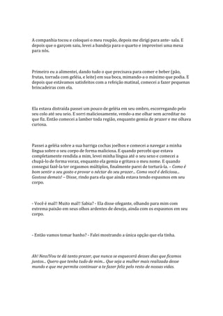 A companhia tocou e coloquei o meu roupão, depois me dirigi para ante- sala. E
depois que o garçom saiu, levei a bandeja para o quarto e improvisei uma mesa
para nós.



Primeiro eu a alimentei, dando tudo o que precisava para comer e beber (pão,
frutas, torrada com geléia, e leite) em sua boca, mimando-a o máximo que podia. E
depois que estávamos satisfeitos com a refeição matinal, comecei a fazer pequenas
brincadeiras com ela.



Ela estava distraída passei um pouco de geléia em seu ombro, escorregando pelo
seu colo até seu seio. E sorri maliciosamente, vendo-a me olhar sem acreditar no
que fiz. Então comecei a lamber toda região, enquanto gemia de prazer e me olhava
curiosa.



Passei a geléia sobre a sua barriga cochas joelhos e comecei a navegar a minha
língua sobre o seu corpo de forma maliciosa. E quando percebi que estava
completamente rendida a mim, levei minha língua até o seu sexo e comecei a
chupá-lo de forma voraz, enquanto ela gemia e gritava o meu nome. E quando
consegui fazê-la ter orgasmos múltiplos, finalmente parei de torturá-la. – Como é
bom sentir o seu gosto e provar o néctar do seu prazer... Como você é deliciosa...
Gostosa demais! – Disse, rindo para ela que ainda estava tendo espasmos em seu
corpo.



- Você é mal!! Muito mal!! Sabia? - Ela disse ofegante, olhando para mim com
extrema paixão em seus olhos ardentes de desejo, ainda com os espasmos em seu
corpo.



- Então vamos tomar banho? - Falei mostrando a única opção que ela tinha.



Ah! Ness!Vou te dá tanto prazer, que nunca se esquecerá desses dias que ficamos
juntos... Quero que tenha tudo de mim... Que seja a mulher mais realizada desse
mundo e que me permita continuar a te fazer feliz pelo resto de nossas vidas.
 