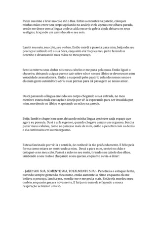 Puxei sua mão e levei no colo até o Box. Então a encostei na parede, coloquei
minhas mãos entre seu corpo apoiando no azulejo e ela apenas me olhava parada,
vendo me desce com a língua onde a calda escorria geléia ainda deixava os seus
vestígios, traçando um caminho até o seu seio.



Lambi seu seio, seu colo, seu ombro. Então mordi e puxei a para mim, beijando seu
pescoço e subindo até a sua boca, enquanto ela traçava meu peito fazendo o
desenho e desancando suas mãos no meu pescoço.



Senti a enterra seus dedos nos meus cabelos e me puxa pela nuca. Então liguei o
chuveiro, deixando a água quente cair sobre nós e nossos lábios se devoravam com
voracidade avassaladora. Então a suspendi pelo quadril, colando nossos sexos e
ela num gesto automático abriu suas pernas para dá passagem ao nosso amor.



Desci passando a língua em todo seu corpo chegando a sua entrada, no meu
membro estava toda excitação e desejo por vê-la esperando para ser invadida por
mim, mordendo os lábios e apoiando as mãos na parede.



Beije, lambi e chupei seu sexo, deixando minha língua conhecer cada espaço que
agora eu possuía. Ouvi a arfa e gemer, quando chegava a mais um orgasmo. Senti a
puxar meus cabelos, como se quisesse mais de mim, então a penetrei com os dedos
e ela continuava em outro orgasmo.



Estava fascinado por vê-la e senti-la, de conhecê-la tão profundamente. E feliz pela
forma como estava se mostrando a mim. Desci a para mim, sentei no chão e
coloquei-a no meu colo. Passei a mão no seu rosto, tirando seu cabelo dos olhos,
lambendo o seu rosto e chupando o seu queixo, enquanto ouvia-a dizer:



 - JAKE! SOU SUA, SOMENTE SUA, TOTALMENTE SUA! - Penetrei a e estoquei lento,
ouvindo sempre gemendo meu nome, então aumentei o ritmo enquanto ela me
beijava o pescoço, lambia-me, mordia-me e me pedia mais. Então ela mordeu meu
ombro, enquanto gozava novamente. E fui junto com ela e fazendo a nossa
respiração se tornar uma só.
 