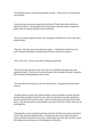 - Eu também pensei o mesmo hoje quando acordei. - Rimos juntos e terminamos
nosso banho.



- Jacob, por que me atacou naquele dia na lareira? Tinha tanto ódio a ponto de
querer me matar? - Ela perguntou de cabeça baixa e percebi colocar as mãos no
peito, como se sentisse uma dor muito profunda.



- Eu não te ataquei. Quem te disse isso?- Perguntei sentindo uma raiva subir até a
minha cabeça.



- Meu pai... Ele disse que você tentou me matar... – As lágrimas rolaram em seu
rosto e naquele momento só pude abraçá-la forte e dizer que a amava.



- Ness, amo você... Eu juro que não te ataquei naquele dia.



- Por que meu pai mentiria sobre isso¿ Ele me viu definhar dia após dia e não
desmentiu nada. – Ela chorava em meus braços e tive vontade de matar o vampiro
FDP, por fazer minha pequena sofrer tanto.



- Por isso não foi a escola¿ Por isso me odiava tanto¿ - Perguntei chorando junto
com ela.



- Eu fiquei doente, quase não comia ou bebia e passei semanas na cama. Quando
dormia tinha pesadelos horríveis com o lobo me atacando e acordava gritando...
Foram os piores dias da minha vida... A dor era tanta que pensei que morreria de
amor. – Ela chorava muito, então levantei seu rosto e comecei a beijar cada uma de
suas lágrimas.



- Naquele dia, eu tive a minha impressão com você. Lembro que estava nos braços
da sua mãe, então me dirigi até ela e a coloquei em meu colo... Fique ninando-a
como um bebê, cariciando o deu rosto e tentei fugir com você. Mas sua mãe e mais
três vampiras me alcançaram e fui obrigado a te devolver.
 