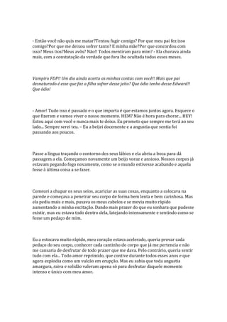 - Então você não quis me matar?Tentou fugir comigo? Por que meu pai fez isso
comigo?Por que me deixou sofrer tanto? E minha mãe?Por que concordou com
isso? Meus tios?Meus avôs? Não!! Todos mentiram para mim? - Ela chorava ainda
mais, com a constatação da verdade que fora lhe ocultada todos esses meses.



Vampiro FDP!! Um dia ainda acerto as minhas contas com você!! Mais que pai
desnaturado é esse que faz a filha sofrer desse jeito? Que ódio tenho desse Edward!!
Que ódio!



- Amor! Tudo isso é passado e o que importa é que estamos juntos agora. Esquece o
que fizeram e vamos viver o nosso momento. HEM? Não é hora para chorar... HEY!
Estou aqui com você e nunca mais te deixo. Eu prometo que sempre me terá ao seu
lado... Sempre serei teu. – Eu a beijei docemente e a angustia que sentia foi
passando aos poucos.



Passe a língua traçando o contorno dos seus lábios e ela abriu a boca para dá
passagem a ela. Começamos novamente um beijo voraz e ansioso. Nossos corpos já
estavam pegando fogo novamente, como se o mundo estivesse acabando e aquela
fosse à última coisa a se fazer.



Comecei a chupar os seus seios, acariciar as suas coxas, enquanto a colocava na
parede e começava a penetrar seu corpo de forma bem lenta e bem carinhosa. Mas
ela pediu mais e mais, puxava os meus cabelos e se movia muito rápido
aumentando a minha excitação. Dando mais prazer do que eu sonhara que pudesse
existir, mas eu estava todo dentro dela, latejando intensamente e sentindo como se
fosse um pedaço de mim.



Eu a estocava muito rápido, meu coração estava acelerado, queria provar cada
pedaço do seu corpo, conhecer cada cantinho do corpo que já me pertencia e não
me cansaria de desfrutar de todo prazer que me dava. Pelo contrário, queria sentir
tudo com ela... Todo amor reprimido, que contive durante todos esses anos e que
agora explodia como um vulcão em erupção. Mas eu sabia que toda angustia
amargura, raiva e solidão valeram apena só para desfrutar daquele momento
intenso e único com meu amor.
 