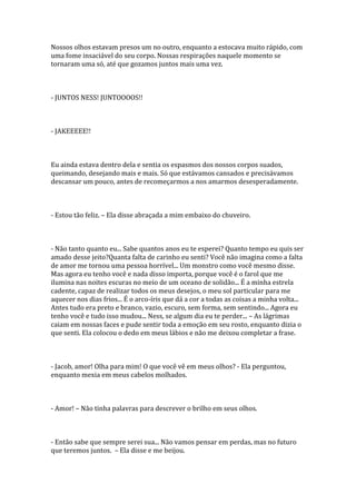 Nossos olhos estavam presos um no outro, enquanto a estocava muito rápido, com
uma fome insaciável do seu corpo. Nossas respirações naquele momento se
tornaram uma só, até que gozamos juntos mais uma vez.



- JUNTOS NESS! JUNTOOOOS!!



- JAKEEEEE!!



Eu ainda estava dentro dela e sentia os espasmos dos nossos corpos suados,
queimando, desejando mais e mais. Só que estávamos cansados e precisávamos
descansar um pouco, antes de recomeçarmos a nos amarmos desesperadamente.



- Estou tão feliz. – Ela disse abraçada a mim embaixo do chuveiro.



- Não tanto quanto eu... Sabe quantos anos eu te esperei? Quanto tempo eu quis ser
amado desse jeito?Quanta falta de carinho eu senti? Você não imagina como a falta
de amor me tornou uma pessoa horrível... Um monstro como você mesmo disse.
Mas agora eu tenho você e nada disso importa, porque você é o farol que me
ilumina nas noites escuras no meio de um oceano de solidão... É a minha estrela
cadente, capaz de realizar todos os meus desejos, o meu sol particular para me
aquecer nos dias frios... É o arco-íris que dá a cor a todas as coisas a minha volta...
Antes tudo era preto e branco, vazio, escuro, sem forma, sem sentindo... Agora eu
tenho você e tudo isso mudou... Ness, se algum dia eu te perder... – As lágrimas
caiam em nossas faces e pude sentir toda a emoção em seu rosto, enquanto dizia o
que senti. Ela colocou o dedo em meus lábios e não me deixou completar a frase.



- Jacob, amor! Olha para mim! O que você vê em meus olhos? - Ela perguntou,
enquanto mexia em meus cabelos molhados.



- Amor! – Não tinha palavras para descrever o brilho em seus olhos.



- Então sabe que sempre serei sua... Não vamos pensar em perdas, mas no futuro
que teremos juntos. – Ela disse e me beijou.
 