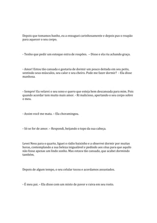 Depois que tomamos banho, eu a enxuguei carinhosamente e depois pus o roupão
para aquecer o seu corpo.



- Tenho que pedir um estoque extra de roupões. – Disse e ela riu achando graça.



- Amor! Estou tão cansada e gostaria de dormir um pouco deitada em seu peito,
sentindo seus músculos, seu calor e seu cheiro. Pode me fazer dormir? - Ela disse
manhosa.



- Sempre! Eu velarei o seu sono e quero que esteja bem descansada para mim. Pois
quando acordar tem muito mais amor. - Ri malicioso, apertando o seu corpo sobre
o meu.



- Assim você me mata. – Ela choramingou.



- Só se for de amor. – Respondi, beijando o topo da sua cabeça.



Levei Ness para o quarto, liguei o rádio baixinho e a observei dormir por muitas
horas, contemplando a sua beleza inigualável e pedindo aos céus para que aquilo
não fosse apenas um lindo sonho. Mas estava tão cansado, que acabei dormindo
também.



Depois de algum tempo, o seu celular tocou e acordamos assustados.



- É meu pai. – Ela disse com um misto de pavor e raiva em seu rosto.
 
