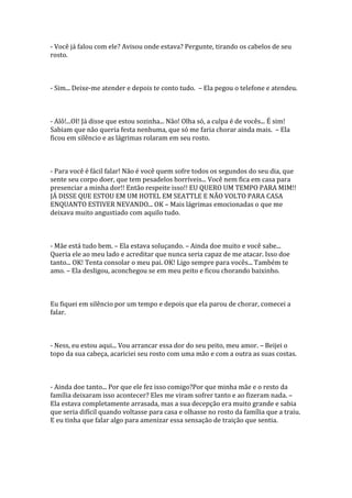 - Você já falou com ele? Avisou onde estava? Pergunte, tirando os cabelos de seu
rosto.



- Sim... Deixe-me atender e depois te conto tudo. – Ela pegou o telefone e atendeu.



- Alô!...OI! Já disse que estou sozinha... Não! Olha só, a culpa é de vocês... É sim!
Sabiam que não queria festa nenhuma, que só me faria chorar ainda mais. – Ela
ficou em silêncio e as lágrimas rolaram em seu rosto.



- Para você é fácil falar! Não é você quem sofre todos os segundos do seu dia, que
sente seu corpo doer, que tem pesadelos horríveis... Você nem fica em casa para
presenciar a minha dor!! Então respeite isso!! EU QUERO UM TEMPO PARA MIM!!
JÁ DISSE QUE ESTOU EM UM HOTEL EM SEATTLE E NÃO VOLTO PARA CASA
ENQUANTO ESTIVER NEVANDO... OK – Mais lágrimas emocionadas o que me
deixava muito angustiado com aquilo tudo.



- Mãe está tudo bem. – Ela estava soluçando. – Ainda doe muito e você sabe...
Queria ele ao meu lado e acreditar que nunca seria capaz de me atacar. Isso doe
tanto... OK! Tenta consolar o meu pai. OK! Ligo sempre para vocês... Também te
amo. – Ela desligou, aconchegou se em meu peito e ficou chorando baixinho.



Eu fiquei em silêncio por um tempo e depois que ela parou de chorar, comecei a
falar.



- Ness, eu estou aqui... Vou arrancar essa dor do seu peito, meu amor. – Beijei o
topo da sua cabeça, acariciei seu rosto com uma mão e com a outra as suas costas.



- Ainda doe tanto... Por que ele fez isso comigo?Por que minha mãe e o resto da
família deixaram isso acontecer? Eles me viram sofrer tanto e ao fizeram nada. –
Ela estava completamente arrasada, mas a sua decepção era muito grande e sabia
que seria difícil quando voltasse para casa e olhasse no rosto da família que a traiu.
E eu tinha que falar algo para amenizar essa sensação de traição que sentia.
 