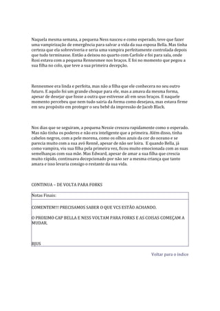 Naquela mesma semana, a pequena Ness nasceu e como esperado, teve que fazer
uma vampirização de emergência para salvar a vida da sua esposa Bella. Mas tinha
certeza que ela sobreviveria e seria uma vampira perfeitamente controlada depois
que tudo terminasse. Então a deixou no quarto com Carlisle e foi para sala, onde
Rosi estava com a pequena Rennesmee nos braços. E foi no momento que pegou a
sua filha no colo, que teve a sua primeira decepção.



Rennesmee era linda e perfeita, mas não a filha que ele conhecera no seu outro
futuro. E aquilo foi um grande choque para ele, mas a amava da mesma forma,
apesar de desejar que fosse a outra que estivesse ali em seus braços. E naquele
momento percebeu que nem tudo sairia da forma como desejava, mas estava firme
em seu propósito em proteger o seu bebê da impressão de Jacob Black.



Nos dias que se seguiram, a pequena Nessie cresceu rapidamente como o esperado.
Mas não tinha os poderes e não era inteligente que a primeira. Além disso, tinha
cabelos negros, com a pele morena, como os olhos azuis da cor do oceano e se
parecia muito com a sua avó Rennê, apesar de não ser loira. E quando Bella, já
como vampira, viu sua filha pela primeira vez, ficou muito emocionada com as suas
semelhanças com sua mãe. Mas Edward, apesar de amar a sua filha que crescia
muito rápido, continuava decepcionado por não ser a mesma criança que tanto
amara e isso levaria consigo o restante da sua vida.



CONTINUA – DE VOLTA PARA FORKS

Notas Finais:

COMENTEM!!! PRECISAMOS SABER O QUE VCS ESTÃO ACHANDO.

O PROXIMO CAP BELLA E NESS VOLTAM PARA FORKS E AS COISAS COMEÇAM A
MUDAR.



BJUS

                                                             Voltar para o índice
 