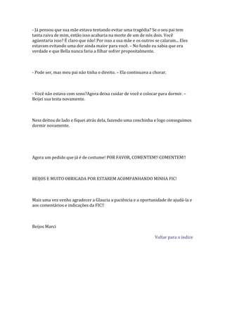 - Já pensou que sua mãe estava tentando evitar uma tragédia? Se o seu pai tem
tanta raiva de mim, então isso acabaria na morte de um de nós dois. Você
agüentaria isso? É claro que não! Por isso a sua mãe e os outros se calaram... Eles
estavam evitando uma dor ainda maior para você. – No fundo eu sabia que era
verdade e que Bella nunca faria a filhar sofrer propositalmente.



- Pode ser, mas meu pai não tinha o direito. – Ela continuava a chorar.



- Você não estava com sono?Agora deixa cuidar de você e colocar para dormir. –
Beijei sua testa novamente.



Ness deitou de lado e fiquei atrás dela, fazendo uma conchinha e logo conseguimos
dormir novamente.




Agora um pedido que já é de costume! POR FAVOR, COMENTEM!! COMENTEM!!



BEIJOS E MUITO OBRIGADA POR ESTAREM ACOMPANHANDO MINHA FIC!



Mais uma vez venho agradecer a Glaucia a paciência e a oportunidade de ajudá-la e
aos comentários e indicações da FIC!!



Beijos Marci

                                                                 Voltar para o índice
 