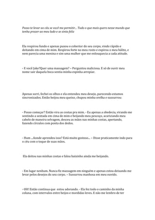 Posso te levar ao céu se você me permitir... Tudo o que mais quero nesse mundo que
tenha prazer ao meu lado e se sinta feliz



Ela respirou fundo e apenas puxou o cobertor do seu corpo, vindo rápido e
deitando em cima de mim. Respirou forte no meu rosto e expirou o meu hálito, e
nem parecia uma menina e sim uma mulher que me enlouquecia a cada atitude.



- E você Jake?Quer uma massagem? – Perguntou maliciosa. E só de ouvir meu
nome sair daquela boca sentia minha espinha arrepiar.




Apenas sorri, fechei os olhos e ela entendeu meu desejo, parecendo estamos
sincronizados. Então beijou meu queixo, chupou minha orelha e sussurrou:



- Posso começar? Então vira as costas pra mim. - Eu apenas a obedecia, virando me
sentindo a sentada em cima de mim e beijando meu pescoço, acariciando meu
cabelo de maneira selvagem, desceu as mãos nas minhas costas, apertando,
fazendo círculos com ponta dos dedos.



- Hum ...Aonde aprendeu isso? Está muito gostoso... – Disse praticamente indo para
o céu com o toque de suas mãos.



Ela deitou nas minhas costas e falou baixinho ainda me beijando.



- Em lugar nenhum. Nunca fiz massagem em ninguém e apenas estou deixando me
levar pelos desejos do seu corpo. – Sussurrou manhosa em meu ouvido.



- OH! Então continua que estou adorando. - Ela fez todo o caminho da minha
coluna, com intervalos entre beijos e mordidas leves. E não me lembro de ter
 